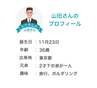 山田さんのプロフィール 生年月日：11/23 年齢：36歳 出身地：千葉県木更津市 兄弟：2歳下の弟が一人 趣味：旅行、ボルタリング