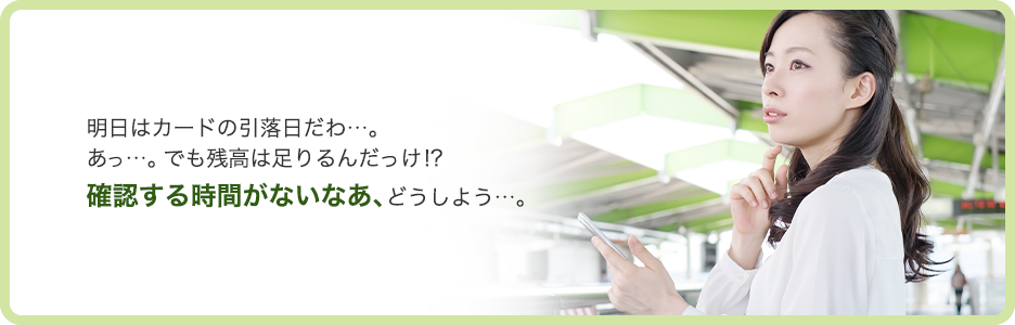 明日はカードの引落日だわ…。 あっ…。でも残高は足りるんだっけ!? 確認する時間がないなあ、どうしよう…。