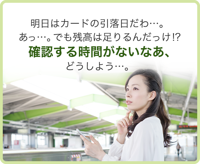 明日はカードの引落日だわ…。 あっ…。でも残高は足りるんだっけ!? 確認する時間がないなあ、どうしよう…。