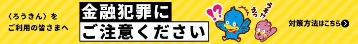 〈ろうきん〉をご利用の皆様へ　金融犯罪にご注意ください　対策方法はこちら