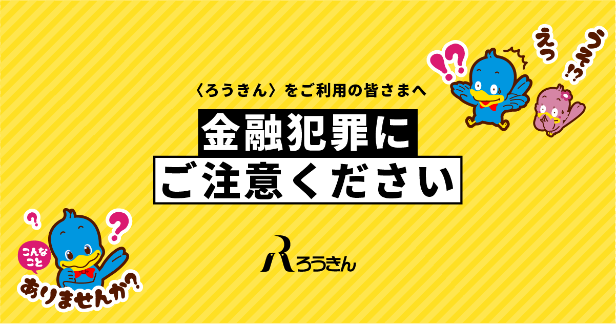 ろうきんをご利用の皆さまへ＞ 金融犯罪にご注意ください